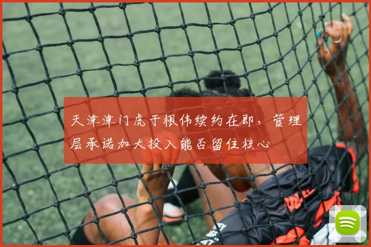 天津津门虎于根伟续约在即,管理层承诺加大投入能否留住核心