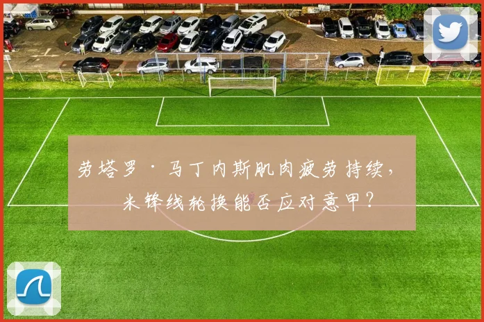 劳塔罗·马丁内斯肌肉疲劳持续，国米锋线轮换能否应对意甲？