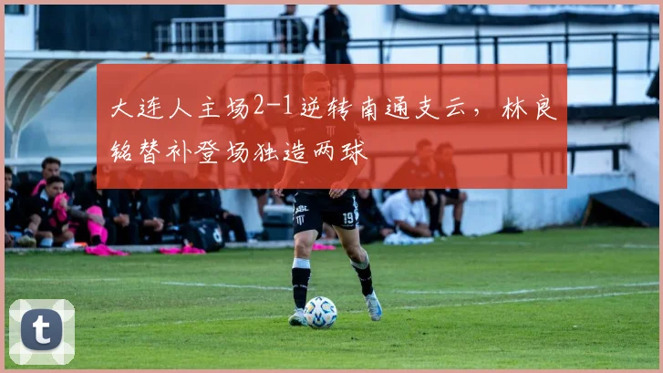 大连人主场2-1逆转南通支云，林良铭替补登场独造两球