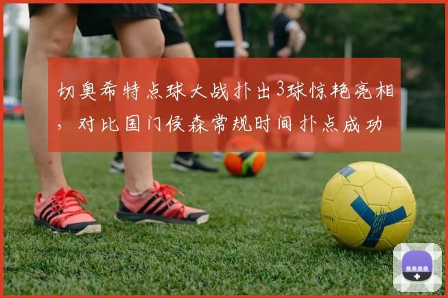 切奥希特点球大战扑出3球惊艳亮相，对比国门侯森常规时间扑点成功率18%各有千秋