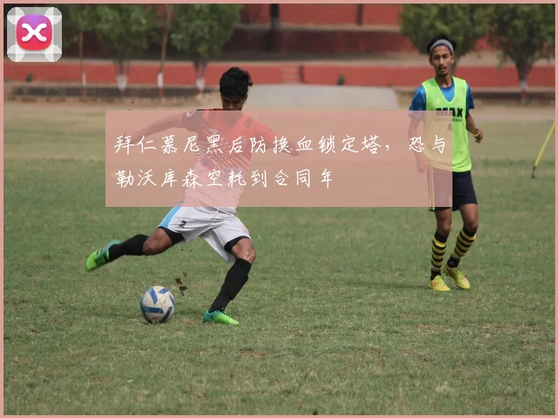 拜仁慕尼黑后防换血锁定塔,恐与勒沃库森空耗到合同年