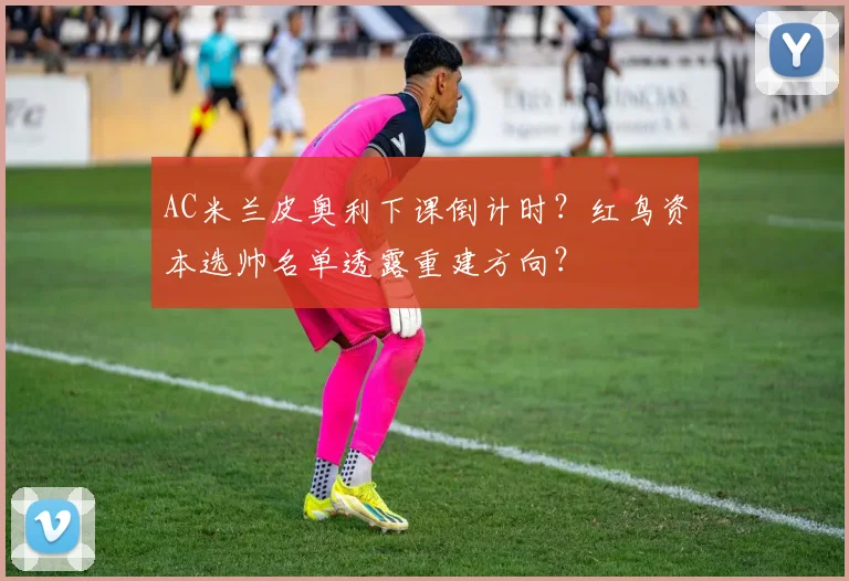 AC米兰皮奥利下课倒计时？红鸟资本选帅名单透露重建方向？