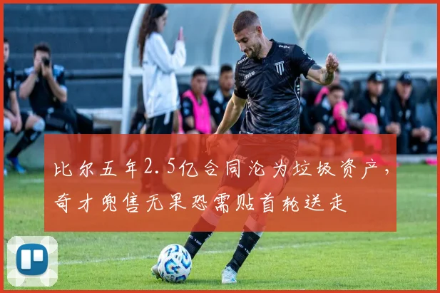 比尔五年2.5亿合同沦为垃圾资产，奇才兜售无果恐需贴首轮送走